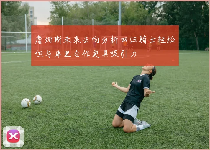 詹姆斯未来去向分析回归骑士轻松但与库里合作更具吸引力