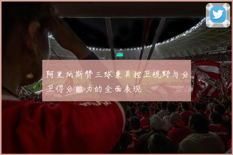 阿里纳斯赞三球兼具控卫视野与分卫得分能力的全面表现