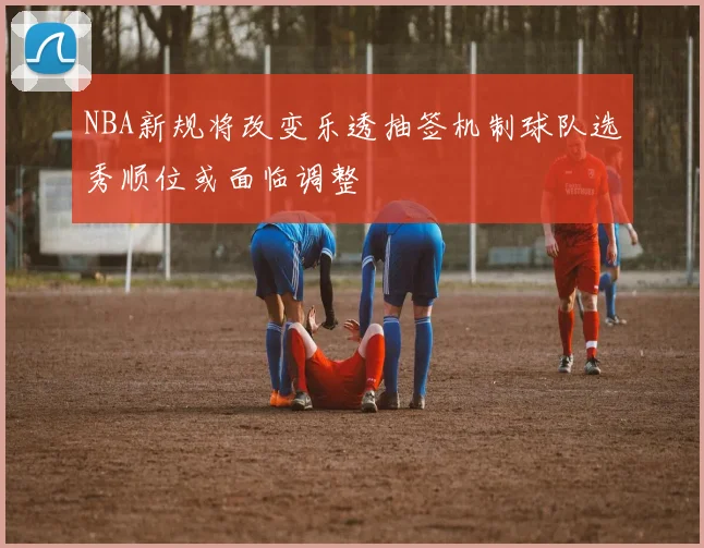 NBA新规将改变乐透抽签机制球队选秀顺位或面临调整