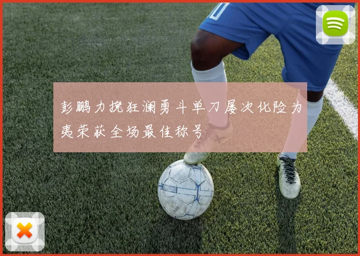 彭鹏力挽狂澜勇斗单刀屡次化险为夷荣获全场最佳称号