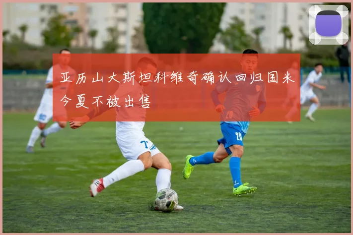 亚历山大斯坦科维奇确认回归国米今夏不被出售