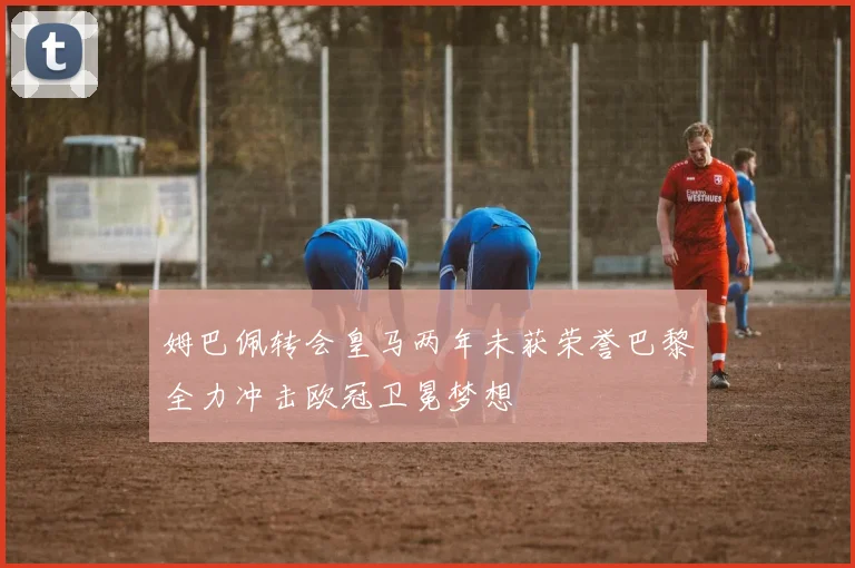 姆巴佩转会皇马两年未获荣誉巴黎全力冲击欧冠卫冕梦想