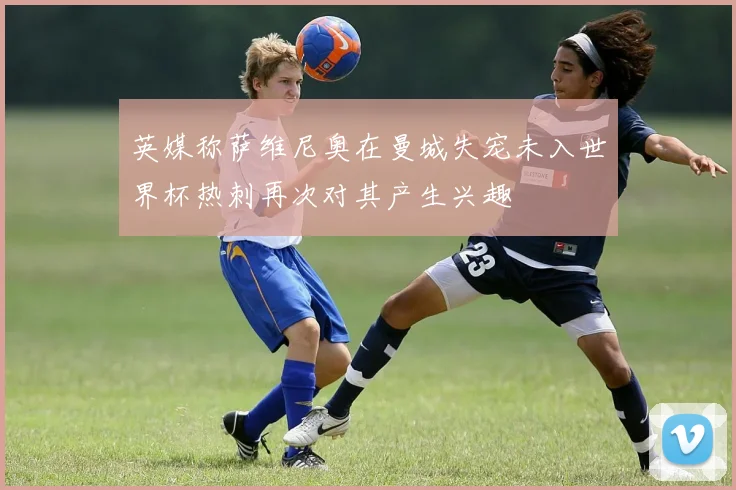 英媒称萨维尼奥在曼城失宠未入世界杯热刺再次对其产生兴趣