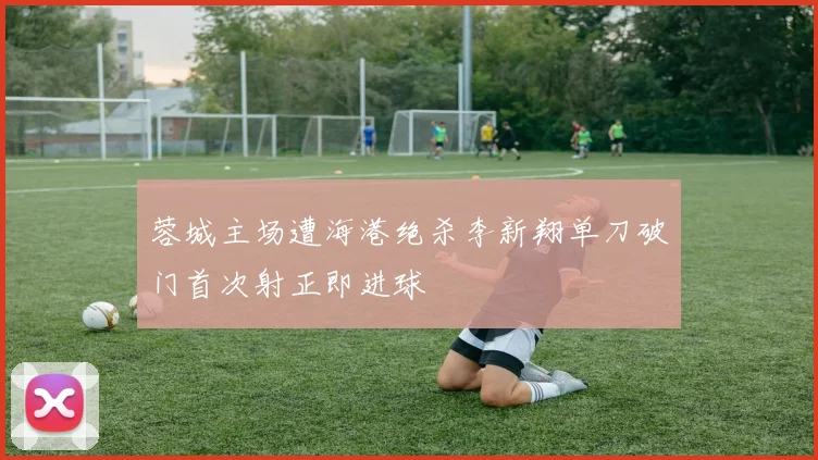 蓉城主场遭海港绝杀李新翔单刀破门首次射正即进球