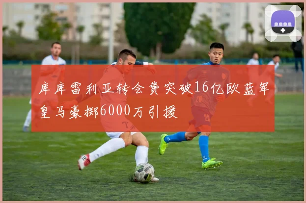 库库雷利亚转会费突破16亿欧蓝军皇马豪掷6000万引援