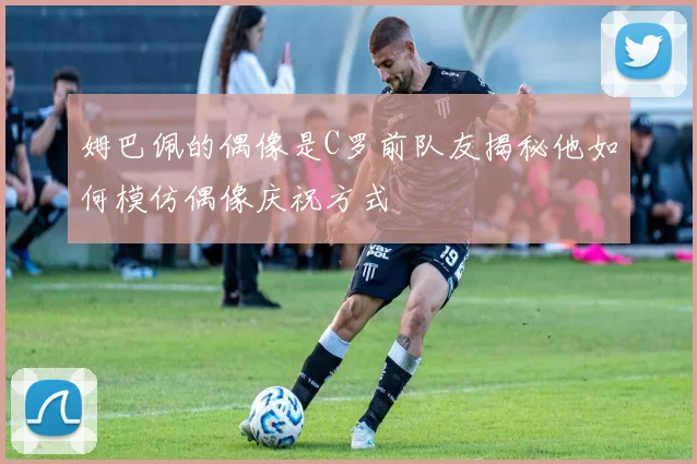 姆巴佩的偶像是C罗前队友揭秘他如何模仿偶像庆祝方式