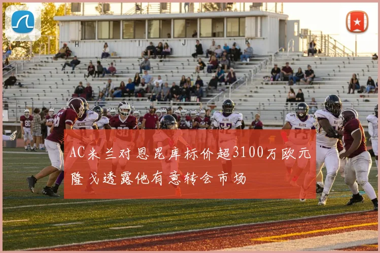 AC米兰对恩昆库标价超3100万欧元隆戈透露他有意转会市场